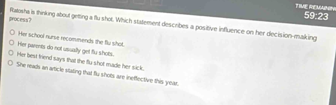 ratasha is thinking about getting a flu shot. which statement describes a positive influence on her decision - making process? her school nurse recommends the flu shot. her parents do not usually get flu shots. her best friend says that the flu shot made her sick. she reads an article stating that flu shots are ineffective this year.
