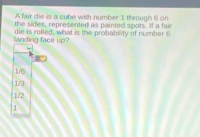 a fair die is a cube with number 1 through 6 on the sides, represented as painted spots. if a fair die is rolled, what is the probability of number 6 landing face up? 1/6 1/3 1/2 1