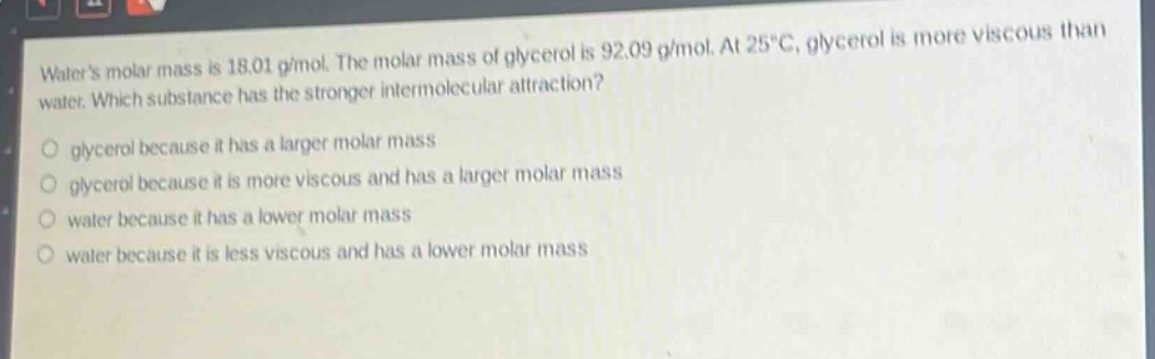 waters molar mass is 18.01 g/mol. the molar mass of glycerol is 92.09 g/mol. at 25°c, glycerol is more viscous than water. which substance has the stronger intermolecular attraction?\n glycerol because it has a larger molar mass\n glycerol because it is more viscous and has a larger molar mass\n water because it has a lower molar mass\n water because it is less viscous and has a lower molar mass