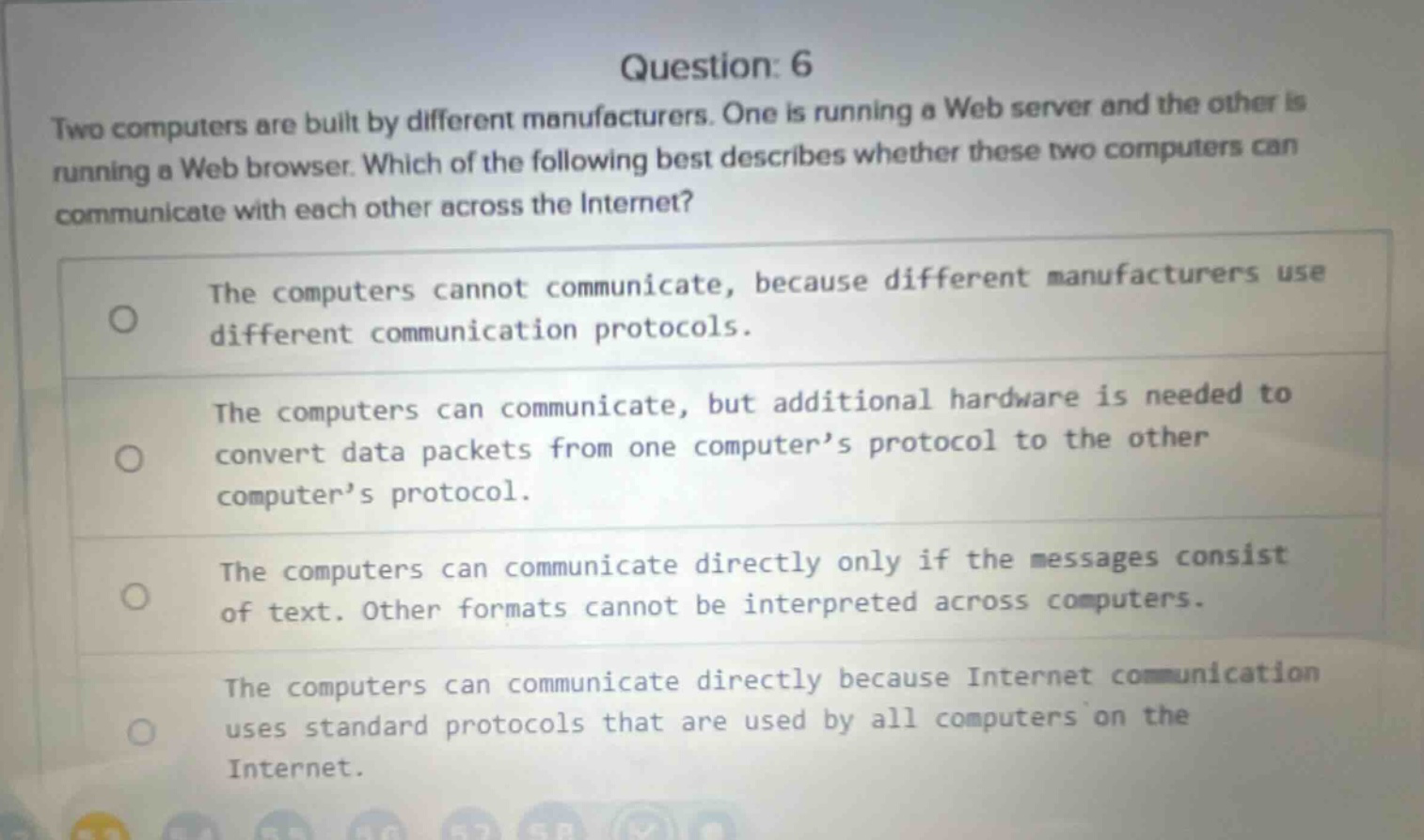 question: 6 two computers are built by different manufacturers. one is running a web server and the other is running a web browser. which of the following best describes whether these two computers can communicate with each other across the internet? the computers cannot communicate, because different manufacturers use different communication protocols. the computers can communicate, but additional hardware is needed to convert data packets from one computer’s protocol to the other computer’s protocol. the computers can communicate directly only if the messages consist of text. other formats cannot be interpreted across computers. the computers can communicate directly because internet communication uses standard protocols that are used by all computers on the internet.
