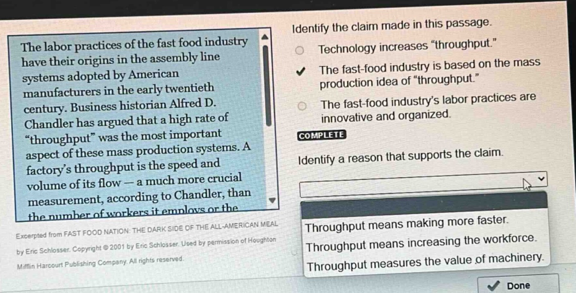 the labor practices of the fast food industry have their origins in the assembly line systems adopted by american manufacturers in the early twentieth century. business historian alfred d. chandler has argued that a high rate of “throughput” was the most important aspect of these mass production systems. a factory’s throughput is the speed and volume of its flow — a much more crucial measurement, according to chandler, than the number of workers it employs or the excerpted from fast food nation: the dark side of the all - american meal by eric schlosser. copyright © 2001 by eric schlosser. used by permission of houghton mifflin harcourt publishing company. all rights reserved. identify the claim made in this passage. technology increases “throughput.” the fast - food industry is based on the mass production idea of “throughput.” the fast - food industry’s labor practices are innovative and organized. complete identify a reason that supports the claim. throughput means making more faster. throughput means increasing the workforce. throughput measures the value of machinery.