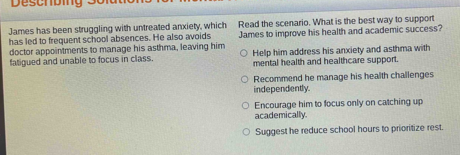 james has been struggling with untreated anxiety, which has led to frequent school absences. he also avoids doctor appointments to manage his asthma, leaving him fatigued and unable to focus in class. read the scenario. what is the best way to support james to improve his health and academic success? help him address his anxiety and asthma with mental health and healthcare support. recommend he manage his health challenges independently. encourage him to focus only on catching up academically. suggest he reduce school hours to prioritize rest.