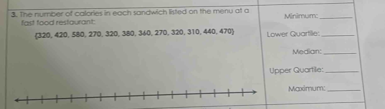 3. the number of calories in each sandwich listed on the menu at a fast food restaurant: {320, 420, 580, 270, 320, 380, 360, 270, 320, 310, 440, 470} minimum: ____ lower quartile: ____ median: ____ upper quartile: ____ maximum: ____