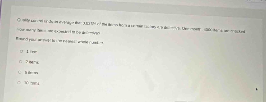 quality control finds on average that 0.026% of the items from a certain factory are defective. one month, 4000 items are checked. how many items are expected to be defective? round your answer to the nearest whole number. 1 item 2 items 6 items 10 items