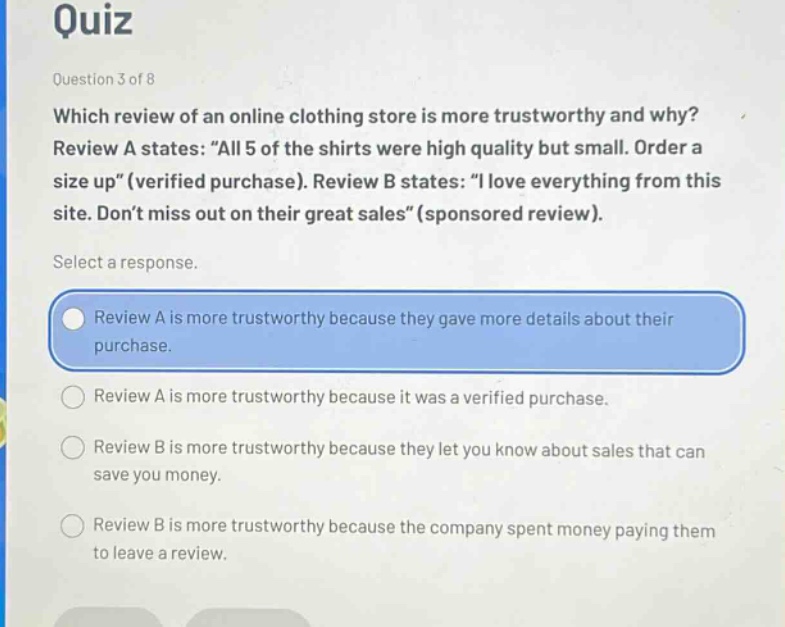 quiz\nquestion 3 of 8\nwhich review of an online clothing store is more trustworthy and why?\nreview a states: “all 5 of the shirts were high quality but small. order a size up”(verified purchase). review b states: “i love everything from this site. don’t miss out on their great sales”(sponsored review).\nselect a response.\nreview a is more trustworthy because they gave more details about their purchase.\nreview a is more trustworthy because it was a verified purchase.\nreview b is more trustworthy because they let you know about sales that can save you money.\nreview b is more trustworthy because the company spent money paying them to leave a review.