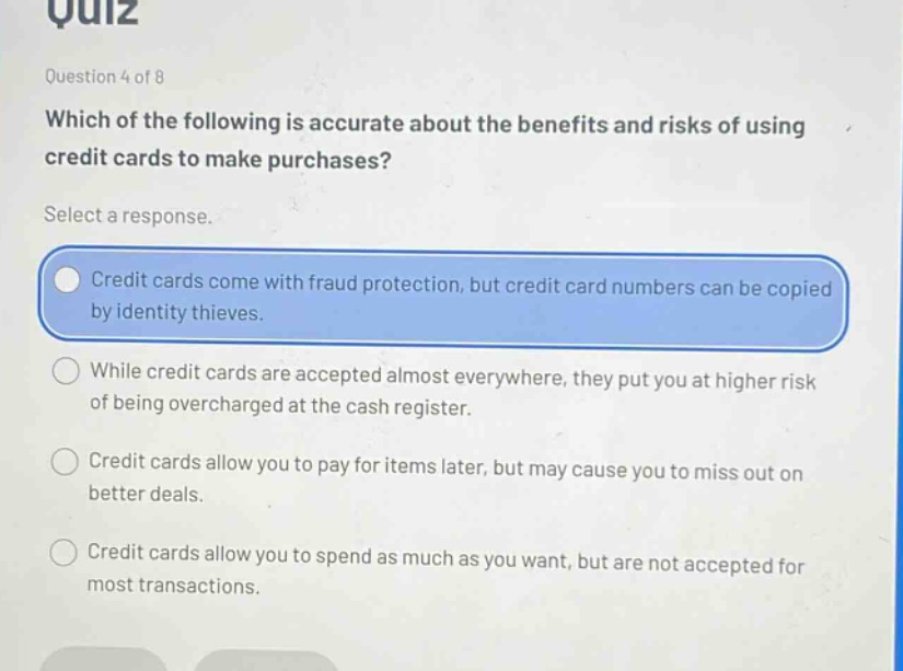 quiz\nquestion 4 of 8\nwhich of the following is accurate about the benefits and risks of using credit cards to make purchases?\nselect a response.\ncredit cards come with fraud protection, but credit card numbers can be copied by identity thieves.\nwhile credit cards are accepted almost everywhere, they put you at higher risk of being overcharged at the cash register.\ncredit cards allow you to pay for items later, but may cause you to miss out on better deals.\ncredit cards allow you to spend as much as you want, but are not accepted for most transactions.