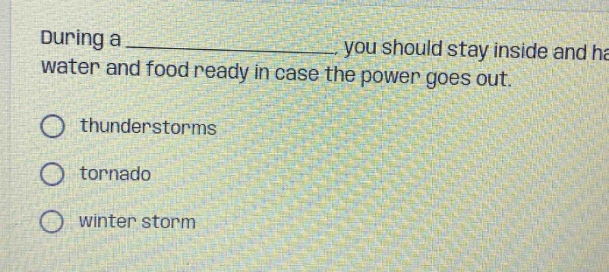 during a _, you should stay inside and have water and food ready in case the power goes out. thunderstorms tornado winter storm