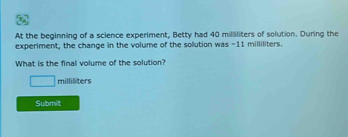 at the beginning of a science experiment, betty had 40 milliliters of solution. during the experiment, the change in the volume of the solution was -11 milliliters. what is the final volume of the solution? milliliters
