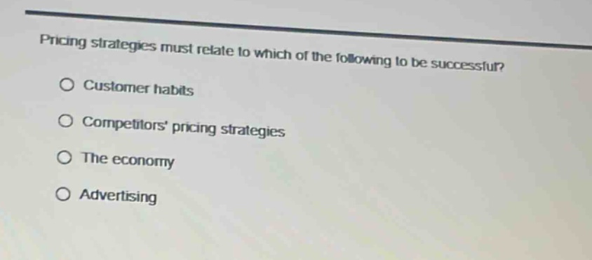 pricing strategies must relate to which of the following to be successful?\n○ customer habits\n○ competitors pricing strategies\n○ the economy\n○ advertising