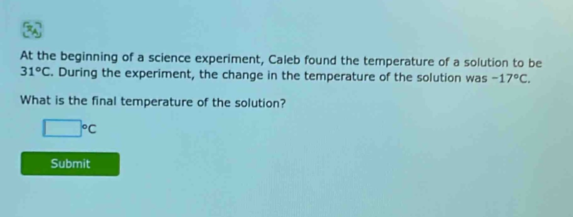 at the beginning of a science experiment, caleb found the temperature of a solution to be 31°c. during the experiment, the change in the temperature of the solution was -17°c. what is the final temperature of the solution? °c