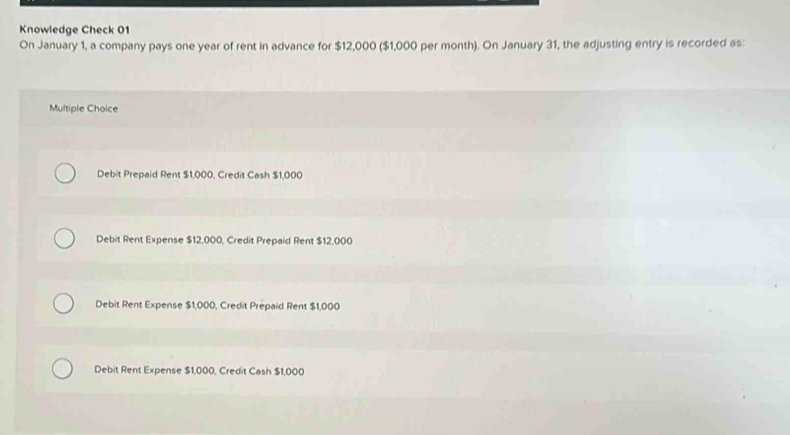 knowledge check 01\non january 1, a company pays one year of rent in advance for $12,000 ($1,000 per month). on january 31, the adjusting entry is recorded as:\nmultiple choice\ndebit prepaid rent $1,000, credit cash $1,000\ndebit rent expense $12,000, credit prepaid rent $12,000\ndebit rent expense $1,000, credit prepaid rent $1,000\ndebit rent expense $1,000, credit cash $1,000