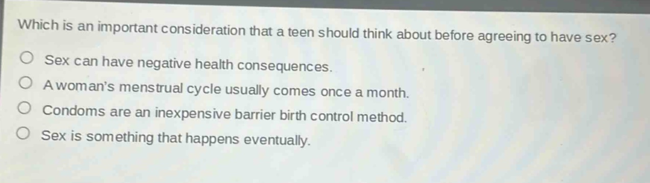 which is an important consideration that a teen should think about before agreeing to have sex?\no sex can have negative health consequences.\no a womans menstrual cycle usually comes once a month.\no condoms are an inexpensive barrier birth control method.\no sex is something that happens eventually.