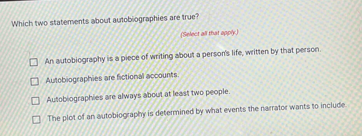which two statements about autobiographies are true? (select all that apply.) an autobiography is a piece of writing about a persons life, written by that person. autobiographies are fictional accounts. autobiographies are always about at least two people. the plot of an autobiography is determined by what events the narrator wants to include.