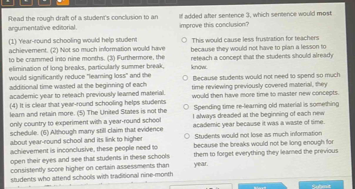 read the rough draft of a students conclusion to an argumentative editorial. (1) year - round schooling would help student achievement. (2) not so much information would have to be crammed into nine months. (3) furthermore, the elimination of long breaks, particularly summer break, would significantly reduce \learning loss\ and the additional time wasted at the beginning of each academic year to reteach previously learned material. (4) it is clear that year - round schooling helps students learn and retain more. (5) the united states is not the only country to experiment with a year - round school schedule. (6) although many still claim that evidence about year - round school and its link to higher achievement is inconclusive, these people need to open their eyes and see that students in these schools consistently score higher on certain assessments than students who attend schools with traditional nine - month schedules. if added after sentence 3, which sentence would most improve this conclusion? this would cause less frustration for teachers because they would not have to plan a lesson to reteach a concept that the students should already know. because students would not need to spend so much time reviewing previously covered material, they would then have more time to master new concepts. spending time re - learning old material is something i always dreaded at the beginning of each new academic year because it was a waste of time. students would not lose as much information because the breaks would not be long enough for them to forget everything they learned the previous year.
