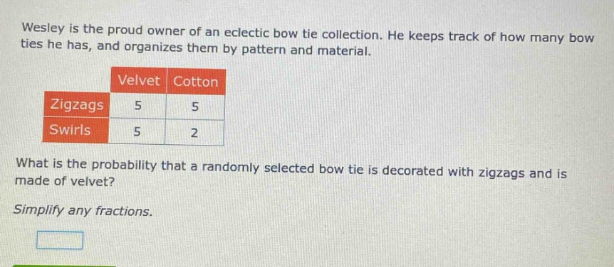 wesley is the proud owner of an eclectic bow tie collection. he keeps track of how many bow ties he has, and organizes them by pattern and material. what is the probability that a randomly selected bow tie is decorated with zigzags and is made of velvet? simplify any fractions.