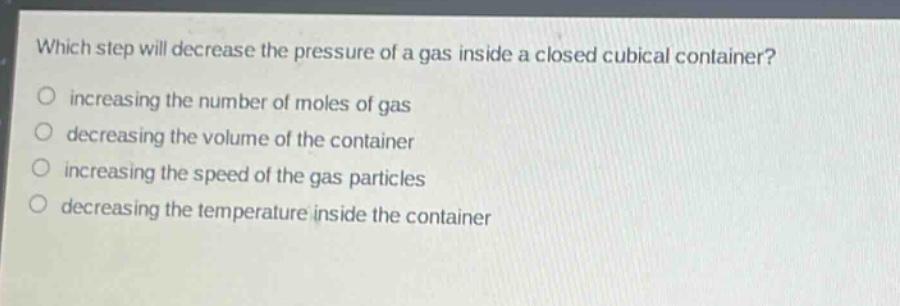 which step will decrease the pressure of a gas inside a closed cubical container?\n increasing the number of moles of gas\n decreasing the volume of the container\n increasing the speed of the gas particles\n decreasing the temperature inside the container