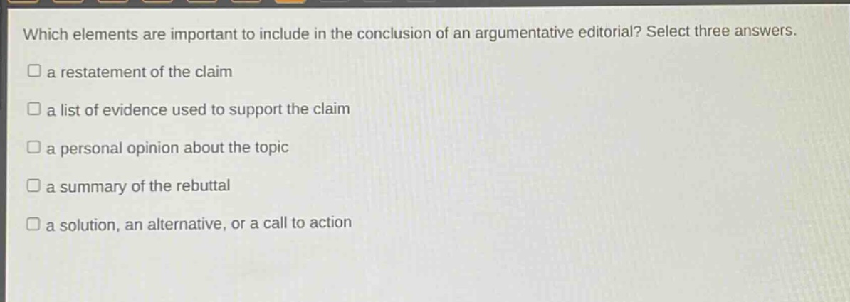 which elements are important to include in the conclusion of an argumentative editorial? select three answers. a restatement of the claim a list of evidence used to support the claim a personal opinion about the topic a summary of the rebuttal a solution, an alternative, or a call to action