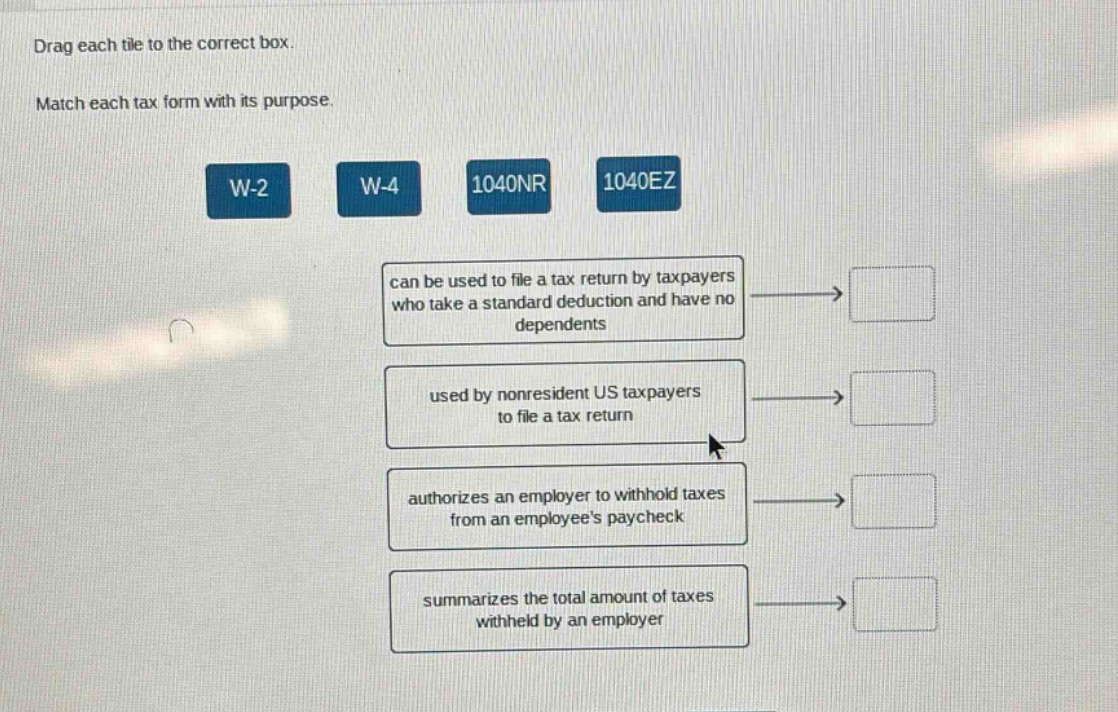 drag each tile to the correct box. match each tax form with its purpose. w - 2 w - 4 1040nr 1040ez can be used to file a tax return by taxpayers who take a standard deduction and have no dependents used by nonresident us taxpayers to file a tax return authorizes an employer to withhold taxes from an employees paycheck summarizes the total amount of taxes withheld by an employer