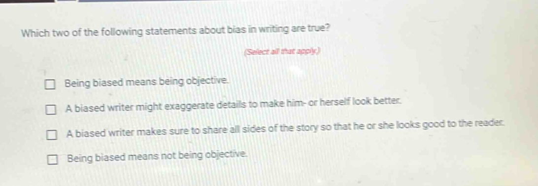 which two of the following statements about bias in writing are true? (select all that apply.) being biased means being objective. a biased writer might exaggerate details to make him- or herself look better. a biased writer makes sure to share all sides of the story so that he or she looks good to the reader. being biased means not being objective.