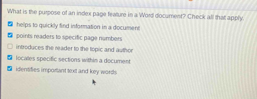 what is the purpose of an index page feature in a word document? check all that apply. helps to quickly find information in a document points readers to specific page numbers introduces the reader to the topic and author locates specific sections within a document identifies important text and key words