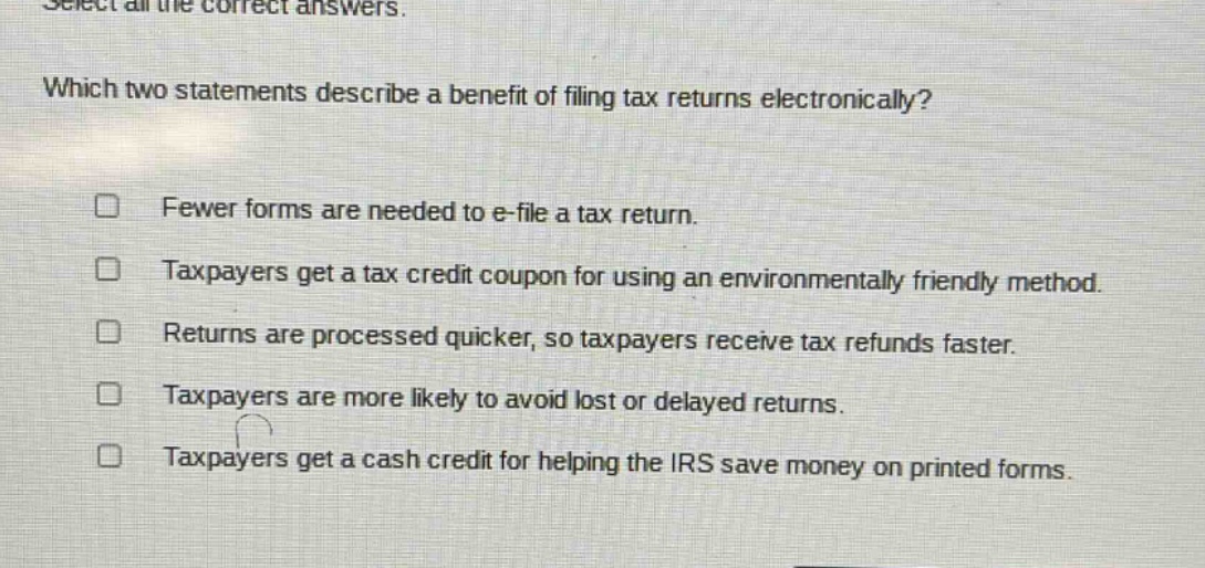 select all the correct answers. which two statements describe a benefit of filing tax returns electronically? fewer forms are needed to e - file a tax return. taxpayers get a tax credit coupon for using an environmentally friendly method. returns are processed quicker, so taxpayers receive tax refunds faster. taxpayers are more likely to avoid lost or delayed returns. taxpayers get a cash credit for helping the irs save money on printed forms.