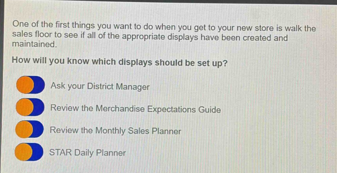 one of the first things you want to do when you get to your new store is walk the sales floor to see if all of the appropriate displays have been created and maintained. how will you know which displays should be set up? ask your district manager review the merchandise expectations guide review the monthly sales planner star daily planner