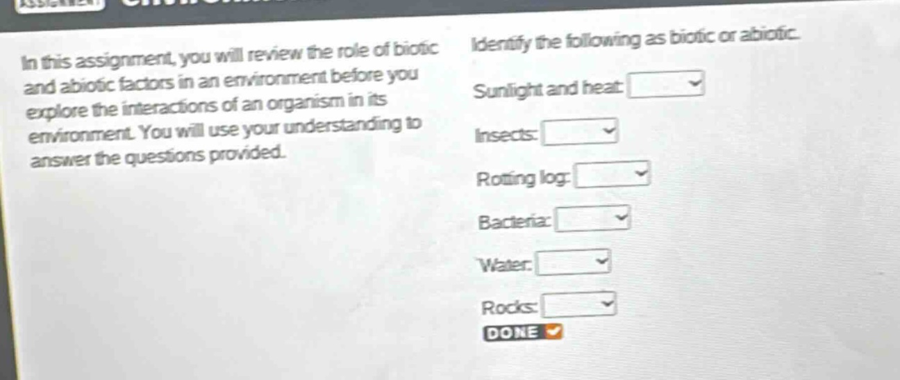 in this assignment, you will review the role of biotic and abiotic factors in an environment before you explore the interactions of an organism in its environment. you will use your understanding to answer the questions provided. identify the following as biotic or abiotic. sunlight and heat: insects: rotting log: bacteria: water: rocks: done