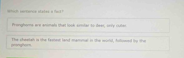 which sentence states a fact? pronghorns are animals that look similar to deer, only cuter. the cheetah is the fastest land mammal in the world, followed by the pronghorn.