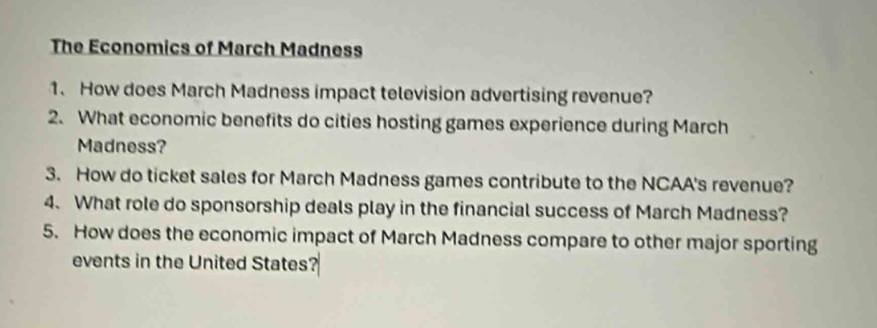 the economics of march madness\n1. how does march madness impact television advertising revenue?\n2. what economic benefits do cities hosting games experience during march madness?\n3. how do ticket sales for march madness games contribute to the ncaas revenue?\n4. what role do sponsorship deals play in the financial success of march madness?\n5. how does the economic impact of march madness compare to other major sporting events in the united states?