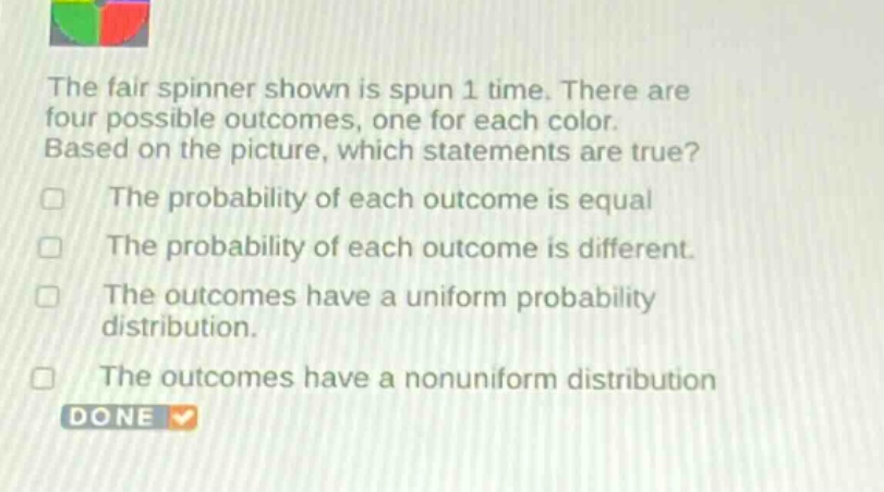 the fair spinner shown is spun 1 time. there are four possible outcomes, one for each color. based on the picture, which statements are true? the probability of each outcome is equal the probability of each outcome is different. the outcomes have a uniform probability distribution. the outcomes have a nonuniform distribution done