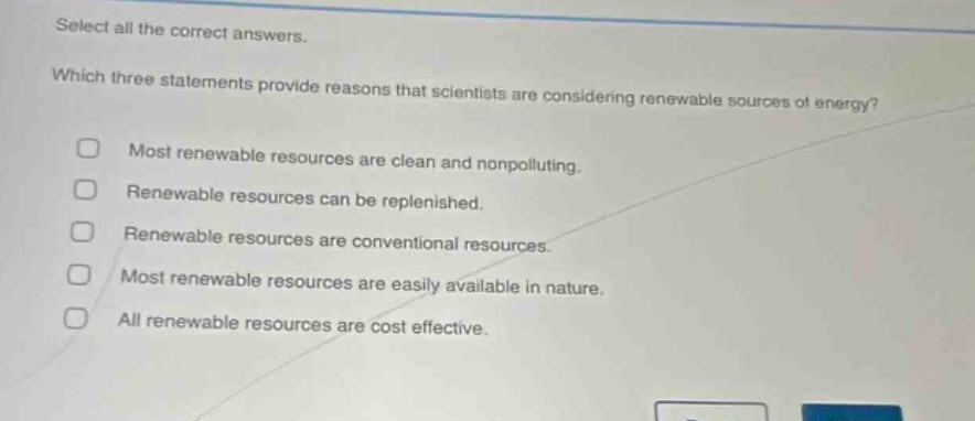 select all the correct answers. which three statements provide reasons that scientists are considering renewable sources of energy? most renewable resources are clean and nonpolluting. renewable resources can be replenished. renewable resources are conventional resources. most renewable resources are easily available in nature. all renewable resources are cost effective.