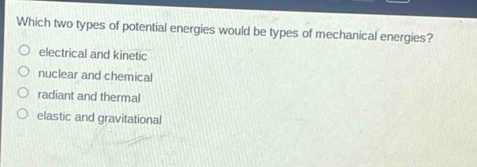which two types of potential energies would be types of mechanical energies?\no electrical and kinetic\no nuclear and chemical\no radiant and thermal\no elastic and gravitational