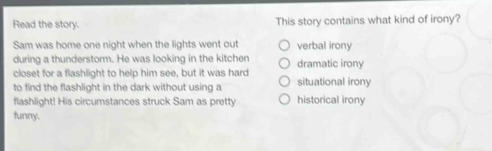 read the story. sam was home one night when the lights went out during a thunderstorm. he was looking in the kitchen closet for a flashlight to help him see, but it was hard to find the flashlight in the dark without using a flashlight! his circumstances struck sam as pretty funny. this story contains what kind of irony? verbal irony dramatic irony situational irony historical irony