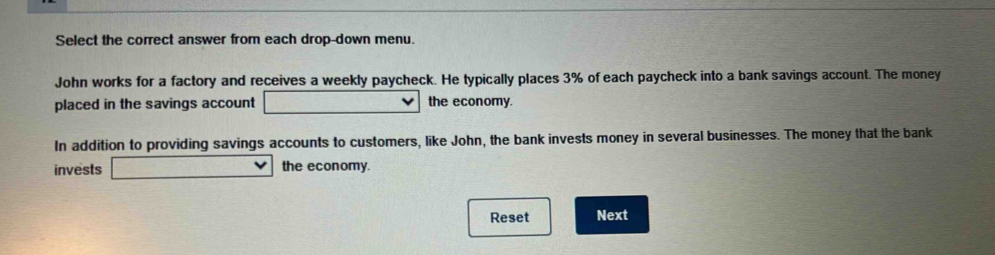 select the correct answer from each drop - down menu. john works for a factory and receives a weekly paycheck. he typically places 3% of each paycheck into a bank savings account. the money placed in the savings account the economy. in addition to providing savings accounts to customers, like john, the bank invests money in several businesses. the money that the bank invests the economy. reset next