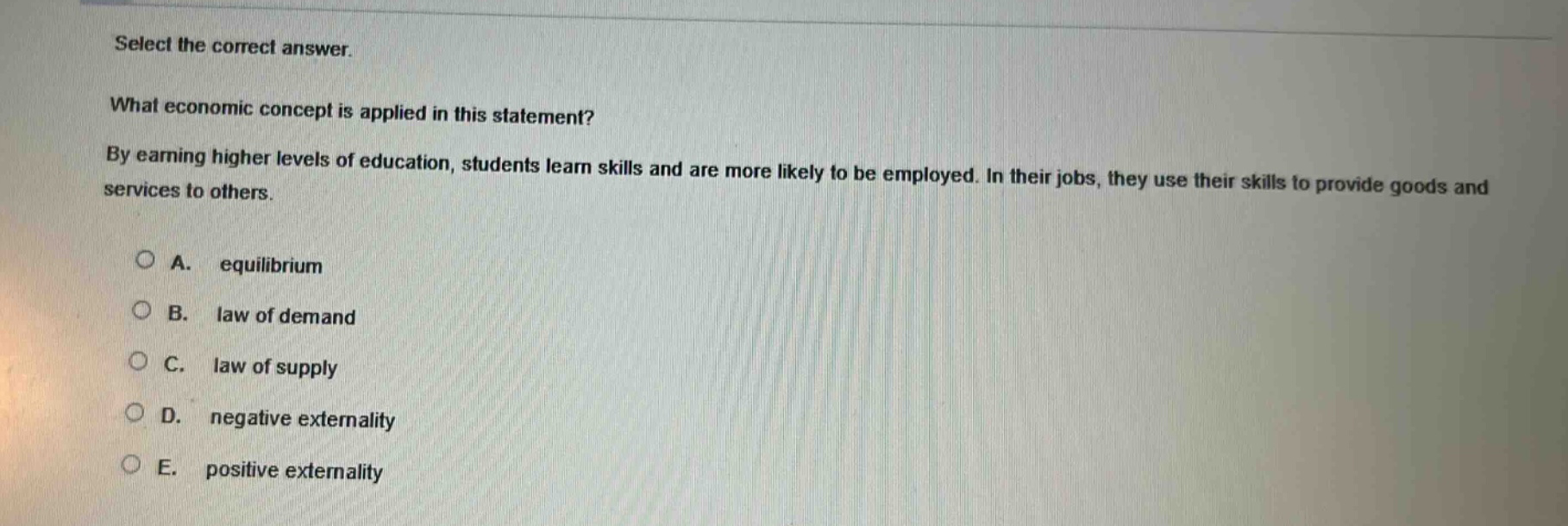 select the correct answer. what economic concept is applied in this statement? by earning higher levels of education, students learn skills and are more likely to be employed. in their jobs, they use their skills to provide goods and services to others. a. equilibrium b. law of demand c. law of supply d. negative externality e. positive externality