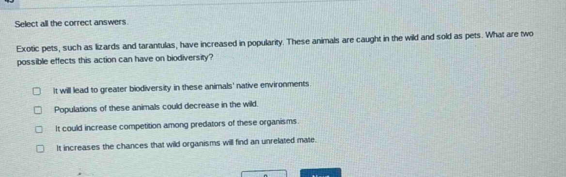 select all the correct answers. exotic pets, such as lizards and tarantulas, have increased in popularity. these animals are caught in the wild and sold as pets. what are two possible effects this action can have on biodiversity? it will lead to greater biodiversity in these animals native environments. populations of these animals could decrease in the wild. it could increase competition among predators of these organisms. it increases the chances that wild organisms will find an unrelated mate.