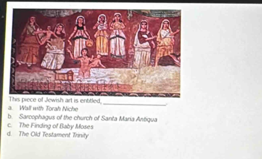 this piece of jewish art is entitled, \n a. wall with torah niche \n b. sarcophagus of the church of santa maria antiqua \n c. the finding of baby moses \n d. the old testament trinity