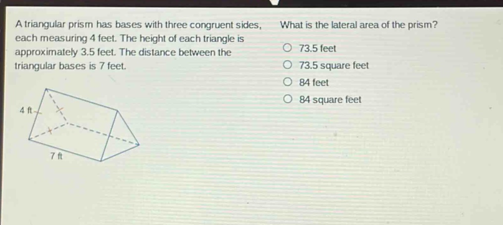 a triangular prism has bases with three congruent sides, each measuring 4 feet. the height of each triangle is approximately 3.5 feet. the distance between the triangular bases is 7 feet. what is the lateral area of the prism? 73.5 feet 73.5 square feet 84 feet 84 square feet