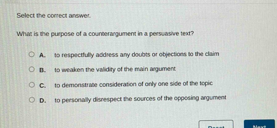 select the correct answer. what is the purpose of a counterargument in a persuasive text? a. to respectfully address any doubts or objections to the claim b. to weaken the validity of the main argument c. to demonstrate consideration of only one side of the topic d. to personally disrespect the sources of the opposing argument
