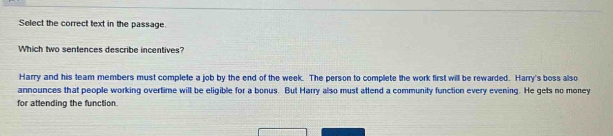select the correct text in the passage. which two sentences describe incentives? harry and his team members must complete a job by the end of the week. the person to complete the work first will be rewarded. harrys boss also announces that people working overtime will be eligible for a bonus. but harry also must attend a community function every evening. he gets no money for attending the function.