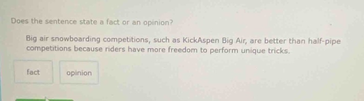 does the sentence state a fact or an opinion? big air snowboarding competitions, such as kickaspen big air, are better than half - pipe competitions because riders have more freedom to perform unique tricks. fact opinion