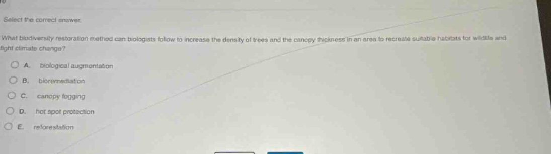select the correct answer. what biodiversity restoration method can biologists follow to increase the density of trees and the canopy thickness in an area to recreate suitable habitats for wildlife and fight climate change? a. biological augmentation b. bioremediation c. canopy fogging d. hot spot protection e. reforestation
