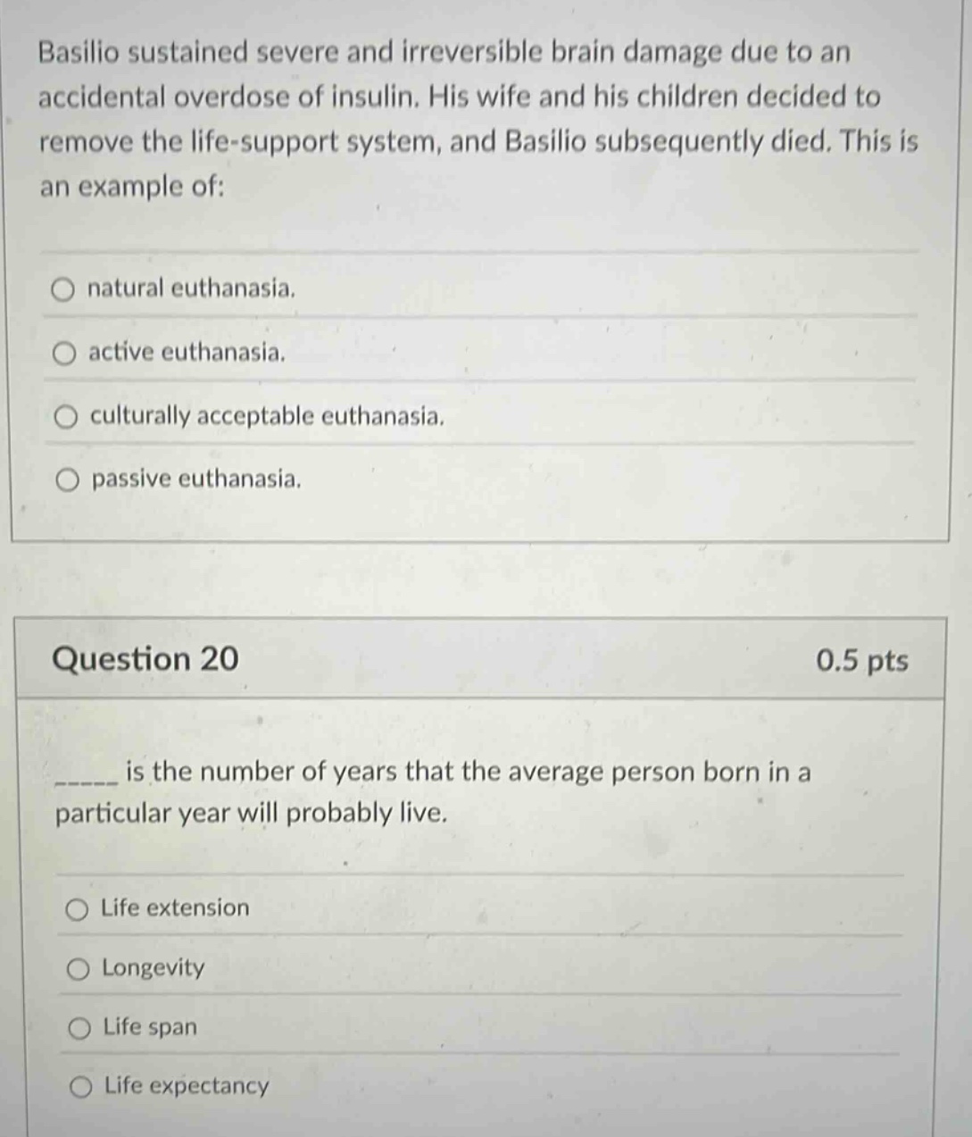 basilio sustained severe and irreversible brain damage due to an accidental overdose of insulin. his wife and his children decided to remove the life - support system, and basilio subsequently died. this is an example of: natural euthanasia. active euthanasia. culturally acceptable euthanasia. passive euthanasia. question 20 0.5 pts ____ is the number of years that the average person born in a particular year will probably live. life extension longevity life span life expectancy