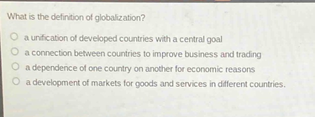 what is the definition of globalization?\no a unification of developed countries with a central goal\no a connection between countries to improve business and trading\no a dependence of one country on another for economic reasons\no a development of markets for goods and services in different countries.