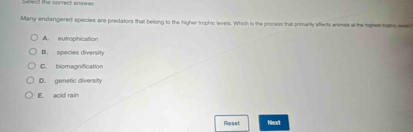 select the correct answer. many endangered species are predators that belong to the higher trophic levels. which is the process that primarily affects animals at the highest trophic levels? a. eutrophication b. species diversity c. biomagnification d. genetic diversity e. acid rain