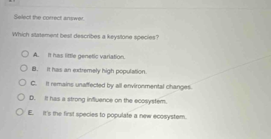select the correct answer. which statement best describes a keystone species? a. it has little genetic variation. b. it has an extremely high population. c. it remains unaffected by all environmental changes. d. it has a strong influence on the ecosystem. e. its the first species to populate a new ecosystem.
