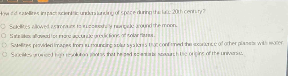 how did satellites impact scientific understanding of space during the late 20th century?\nsatellites allowed astronauts to successfully navigate around the moon.\nsatellites allowed for more accurate predictions of solar flares.\nsatellites provided images from surrounding solar systems that confirmed the existence of other planets with water.\nsatellites provided high resolution photos that helped scientists research the origins of the universe.