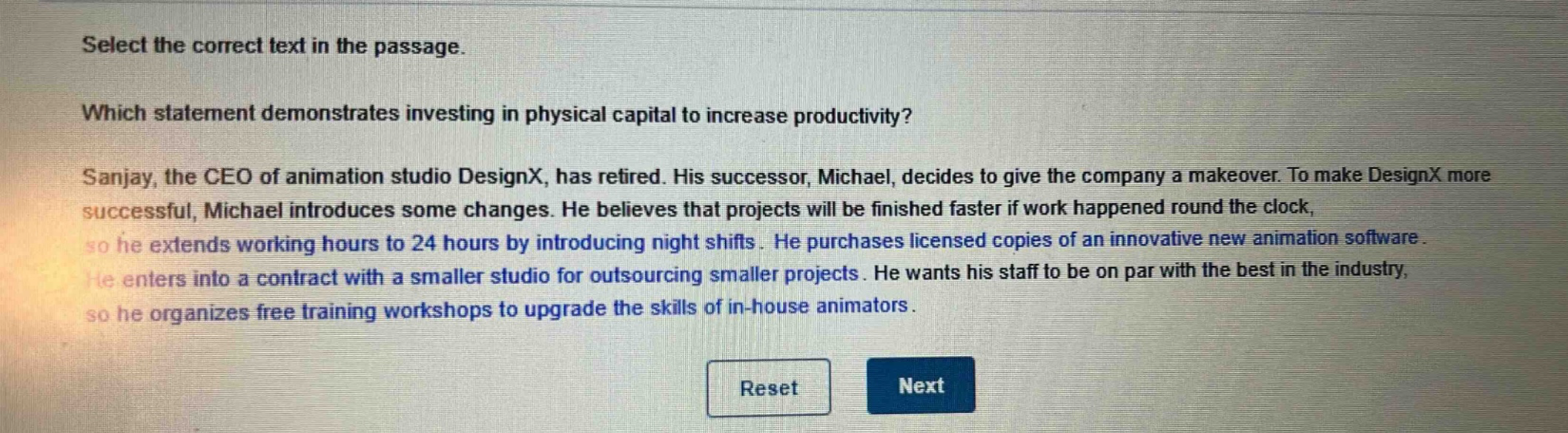 select the correct text in the passage. which statement demonstrates investing in physical capital to increase productivity? sanjay, the ceo of animation studio designx, has retired. his successor, michael, decides to give the company a makeover. to make designx more successful, michael introduces some changes. he believes that projects will be finished faster if work happened round the clock, so he extends working hours to 24 hours by introducing night shifts. he purchases licensed copies of an innovative new animation software. he enters into a contract with a smaller studio for outsourcing smaller projects. he wants his staff to be on par with the best in the industry, so he organizes free training workshops to upgrade the skills of in - house animators.