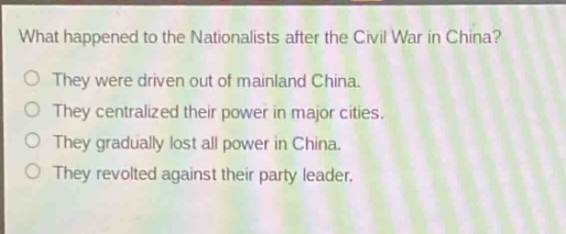 what happened to the nationalists after the civil war in china?\no they were driven out of mainland china.\no they centralized their power in major cities.\no they gradually lost all power in china.\no they revolted against their party leader.