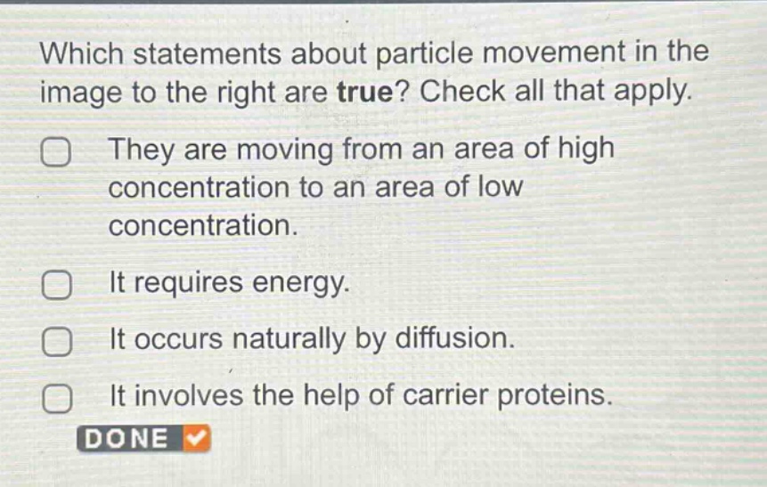 which statements about particle movement in the image to the right are true? check all that apply. they are moving from an area of high concentration to an area of low concentration. it requires energy. it occurs naturally by diffusion. it involves the help of carrier proteins. done